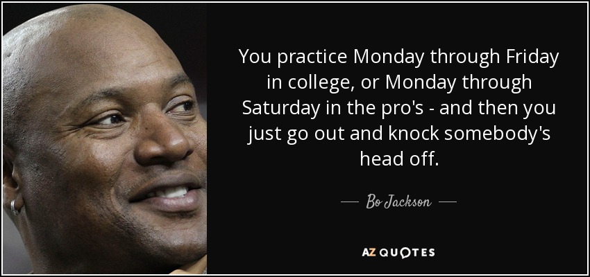 You practice Monday through Friday in college, or Monday through Saturday in the pro's - and then you just go out and knock somebody's head off. - Bo Jackson