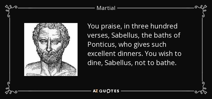 You praise, in three hundred verses, Sabellus, the baths of Ponticus, who gives such excellent dinners. You wish to dine, Sabellus, not to bathe. - Martial