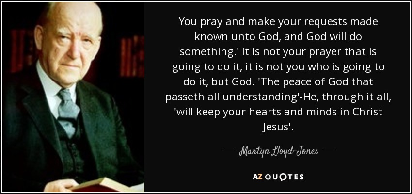 You pray and make your requests made known unto God, and God will do something.' It is not your prayer that is going to do it, it is not you who is going to do it, but God. 'The peace of God that passeth all understanding'-He, through it all, 'will keep your hearts and minds in Christ Jesus'. - Martyn Lloyd-Jones 