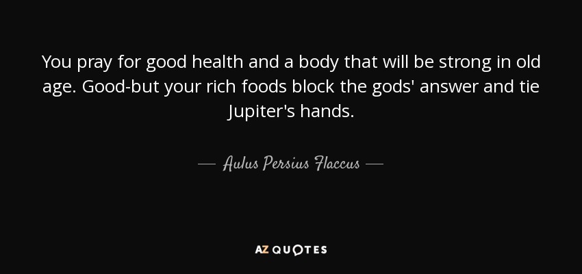 You pray for good health and a body that will be strong in old age. Good-but your rich foods block the gods' answer and tie Jupiter's hands. - Aulus Persius Flaccus