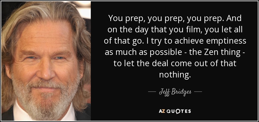 You prep, you prep, you prep. And on the day that you film, you let all of that go. I try to achieve emptiness as much as possible - the Zen thing - to let the deal come out of that nothing. - Jeff Bridges