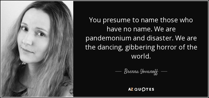 You presume to name those who have no name. We are pandemonium and disaster. We are the dancing, gibbering horror of the world. - Brenna Yovanoff