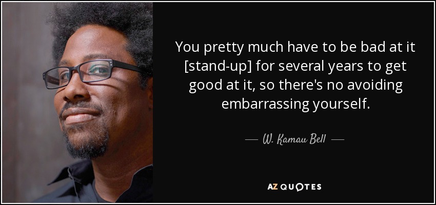 You pretty much have to be bad at it [stand-up] for several years to get good at it, so there's no avoiding embarrassing yourself. - W. Kamau Bell