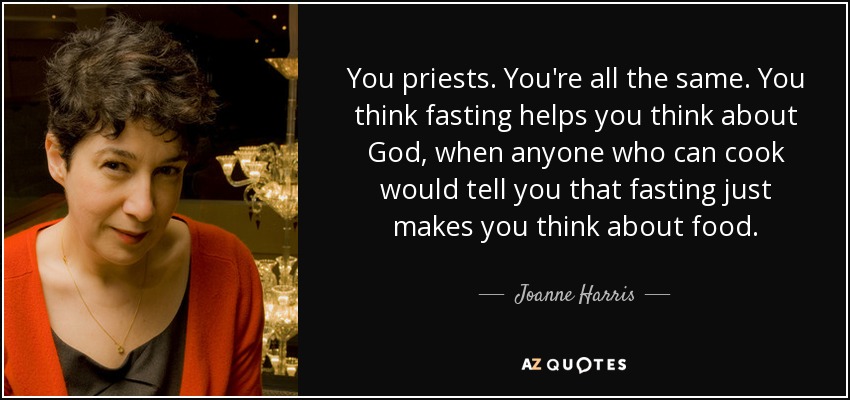 You priests. You're all the same. You think fasting helps you think about God, when anyone who can cook would tell you that fasting just makes you think about food. - Joanne Harris