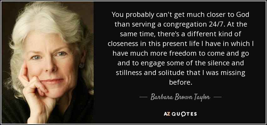 You probably can't get much closer to God than serving a congregation 24/7. At the same time, there's a different kind of closeness in this present life I have in which I have much more freedom to come and go and to engage some of the silence and stillness and solitude that I was missing before. - Barbara Brown Taylor