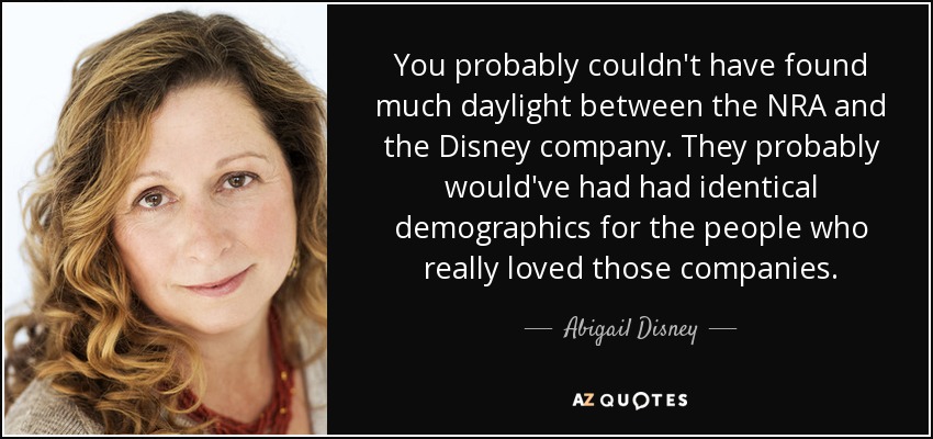 You probably couldn't have found much daylight between the NRA and the Disney company. They probably would've had had identical demographics for the people who really loved those companies. - Abigail Disney