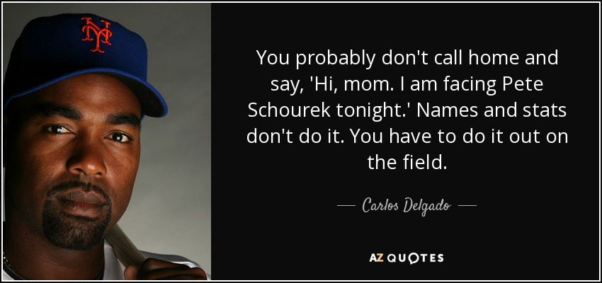 You probably don't call home and say, 'Hi, mom. I am facing Pete Schourek tonight.' Names and stats don't do it. You have to do it out on the field. - Carlos Delgado