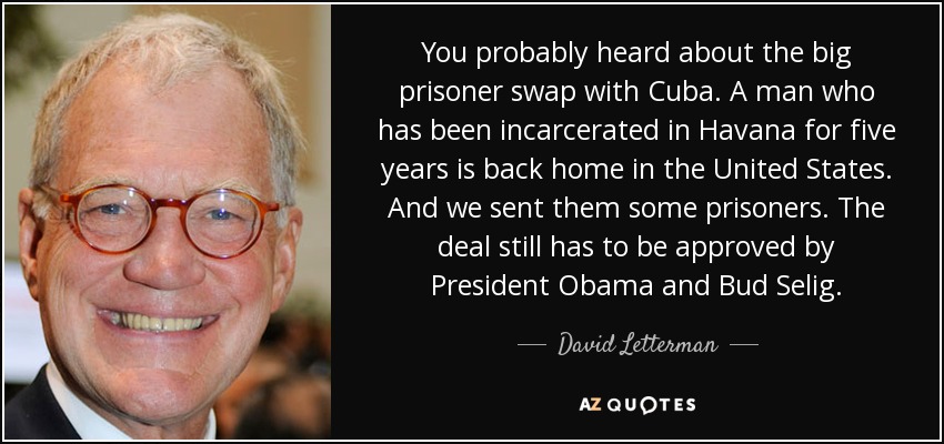 You probably heard about the big prisoner swap with Cuba. A man who has been incarcerated in Havana for five years is back home in the United States. And we sent them some prisoners. The deal still has to be approved by President Obama and Bud Selig. - David Letterman