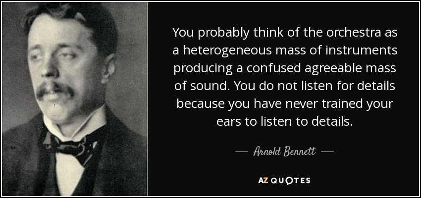 You probably think of the orchestra as a heterogeneous mass of instruments producing a confused agreeable mass of sound. You do not listen for details because you have never trained your ears to listen to details. - Arnold Bennett