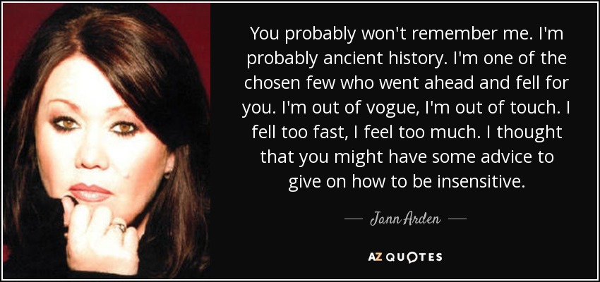 You probably won't remember me. I'm probably ancient history. I'm one of the chosen few who went ahead and fell for you. I'm out of vogue, I'm out of touch. I fell too fast, I feel too much. I thought that you might have some advice to give on how to be insensitive. - Jann Arden