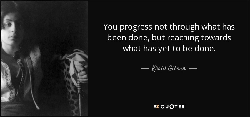 You progress not through what has been done, but reaching towards what has yet to be done. - Khalil Gibran