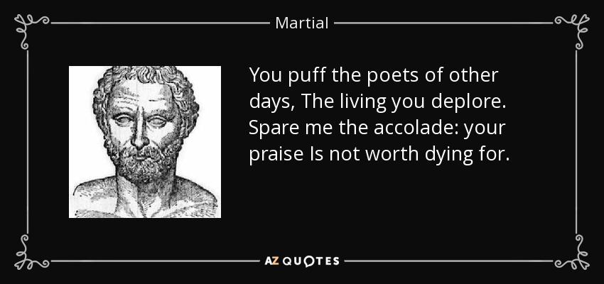 You puff the poets of other days, The living you deplore. Spare me the accolade: your praise Is not worth dying for. - Martial