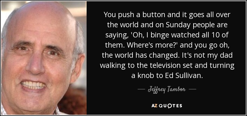 You push a button and it goes all over the world and on Sunday people are saying, 'Oh, I binge watched all 10 of them. Where's more?' and you go oh, the world has changed. It's not my dad walking to the television set and turning a knob to Ed Sullivan. - Jeffrey Tambor