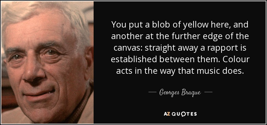 You put a blob of yellow here, and another at the further edge of the canvas: straight away a rapport is established between them. Colour acts in the way that music does. - Georges Braque