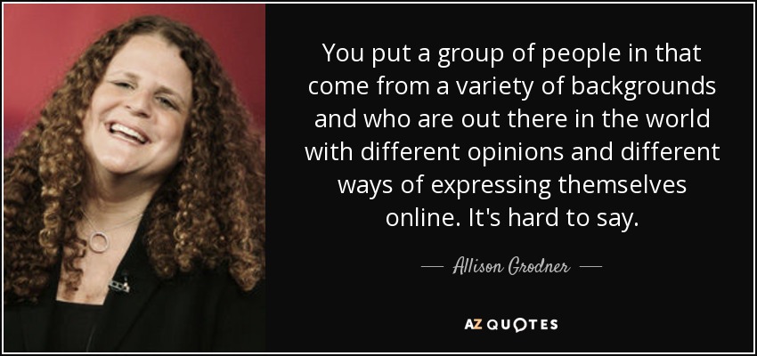 You put a group of people in that come from a variety of backgrounds and who are out there in the world with different opinions and different ways of expressing themselves online. It's hard to say. - Allison Grodner