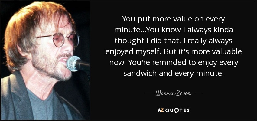 You put more value on every minute...You know I always kinda thought I did that. I really always enjoyed myself. But it's more valuable now. You're reminded to enjoy every sandwich and every minute. - Warren Zevon