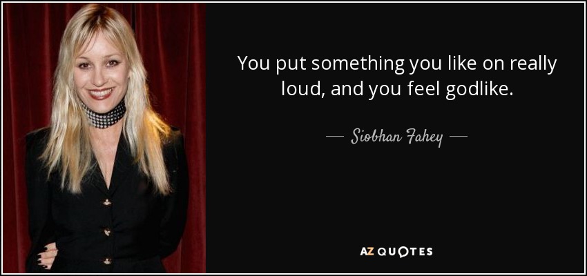 You put something you like on really loud, and you feel godlike. - Siobhan Fahey