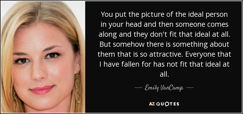 You put the picture of the ideal person in your head and then someone comes along and they don't fit that ideal at all. But somehow there is something about them that is so attractive. Everyone that I have fallen for has not fit that ideal at all. - Emily VanCamp