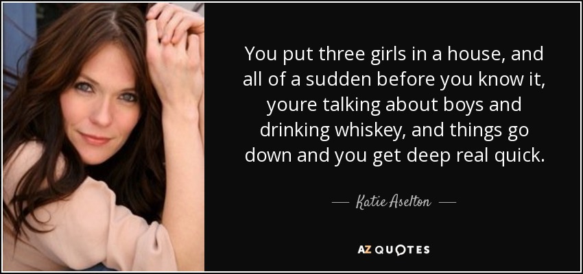 You put three girls in a house, and all of a sudden before you know it, youre talking about boys and drinking whiskey, and things go down and you get deep real quick. - Katie Aselton
