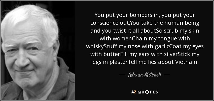 You put your bombers in, you put your conscience out,You take the human being and you twist it all aboutSo scrub my skin with womenChain my tongue with whiskyStuff my nose with garlicCoat my eyes with butterFill my ears with silverStick my legs in plasterTell me lies about Vietnam. - Adrian Mitchell