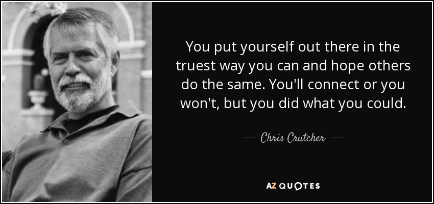 You put yourself out there in the truest way you can and hope others do the same. You'll connect or you won't, but you did what you could. - Chris Crutcher