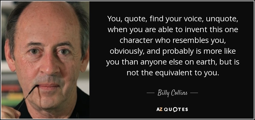 You, quote, find your voice, unquote, when you are able to invent this one character who resembles you, obviously, and probably is more like you than anyone else on earth, but is not the equivalent to you. - Billy Collins