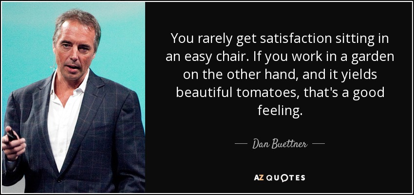 You rarely get satisfaction sitting in an easy chair. If you work in a garden on the other hand, and it yields beautiful tomatoes, that's a good feeling. - Dan Buettner