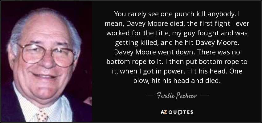 You rarely see one punch kill anybody. I mean, Davey Moore died, the first fight I ever worked for the title, my guy fought and was getting killed, and he hit Davey Moore. Davey Moore went down. There was no bottom rope to it. I then put bottom rope to it, when I got in power. Hit his head. One blow, hit his head and died. - Ferdie Pacheco