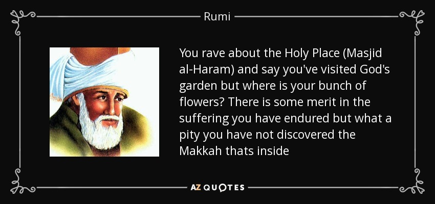 You rave about the Holy Place (Masjid al-Haram) and say you've visited God's garden but where is your bunch of flowers? There is some merit in the suffering you have endured but what a pity you have not discovered the Makkah thats inside - Rumi