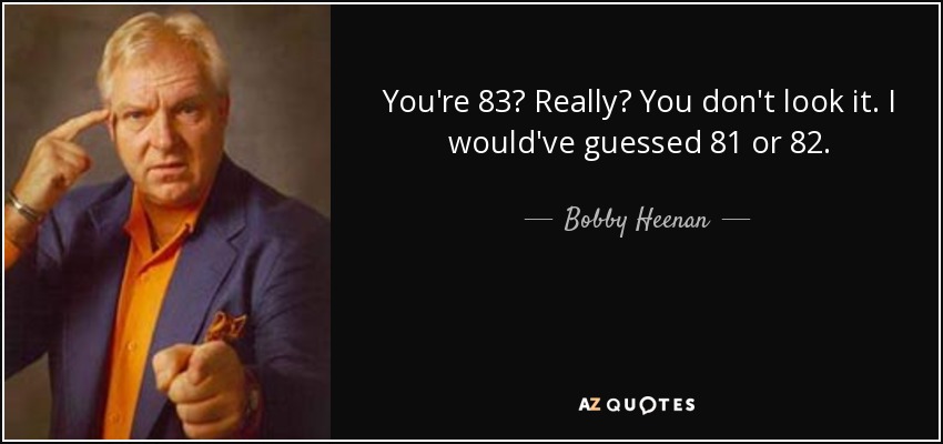 You're 83? Really? You don't look it. I would've guessed 81 or 82. - Bobby Heenan