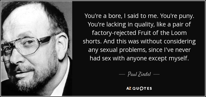 You're a bore, I said to me. You're puny. You're lacking in quality, like a pair of factory-rejected Fruit of the Loom shorts. And this was without considering any sexual problems, since I've never had sex with anyone except myself. - Paul Zindel