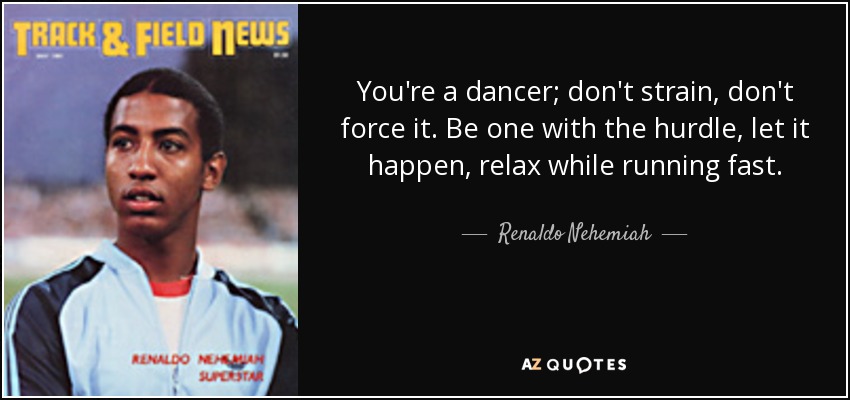 You're a dancer; don't strain, don't force it. Be one with the hurdle, let it happen, relax while running fast. - Renaldo Nehemiah