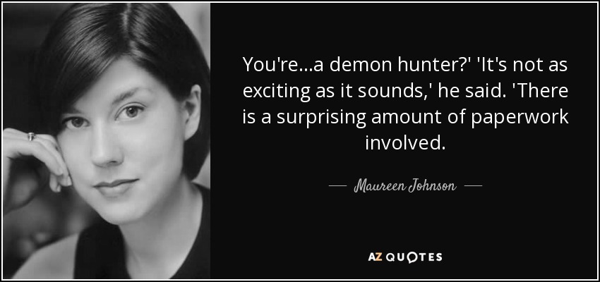 You're...a demon hunter?' 'It's not as exciting as it sounds,' he said. 'There is a surprising amount of paperwork involved. - Maureen Johnson