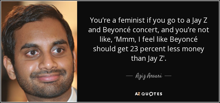 You’re a feminist if you go to a Jay Z and Beyoncé concert, and you’re not like, ‘Mmm, I feel like Beyoncé should get 23 percent less money than Jay Z'. - Aziz Ansari