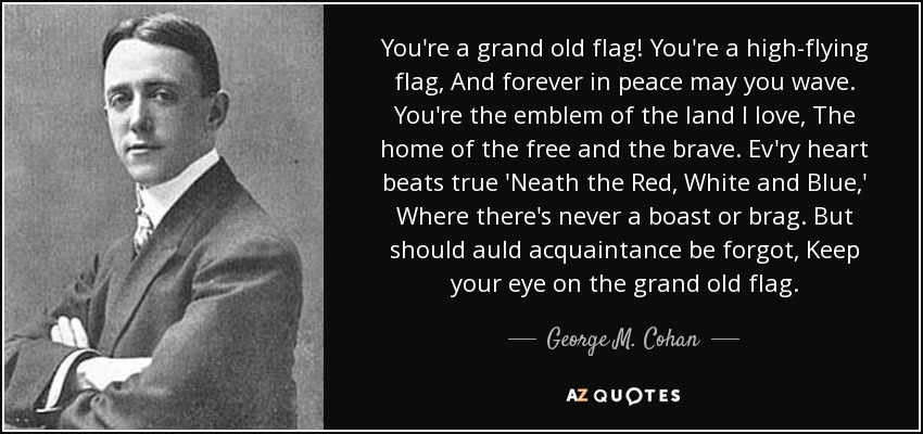 You're a grand old flag! You're a high-flying flag, And forever in peace may you wave. You're the emblem of the land I love, The home of the free and the brave. Ev'ry heart beats true 'Neath the Red, White and Blue,' Where there's never a boast or brag. But should auld acquaintance be forgot, Keep your eye on the grand old flag. - George M. Cohan