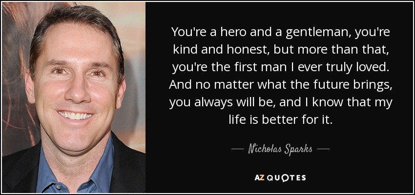 You're a hero and a gentleman, you're kind and honest, but more than that, you're the first man I ever truly loved. And no matter what the future brings, you always will be, and I know that my life is better for it. - Nicholas Sparks