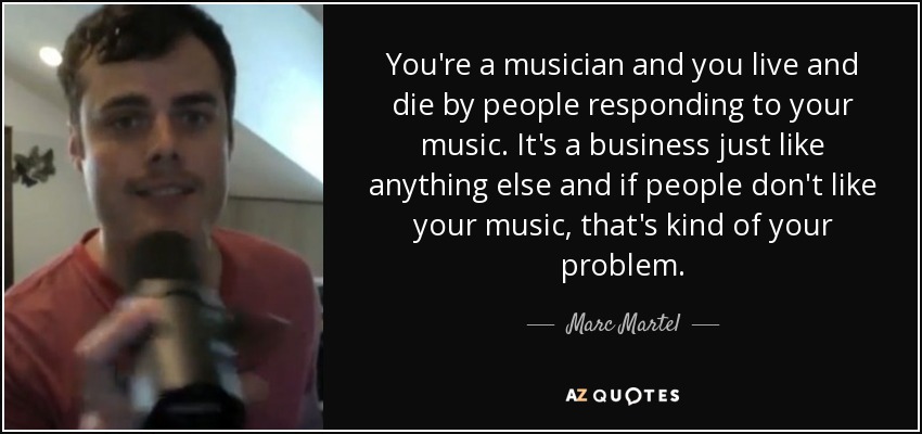 You're a musician and you live and die by people responding to your music. It's a business just like anything else and if people don't like your music, that's kind of your problem. - Marc Martel