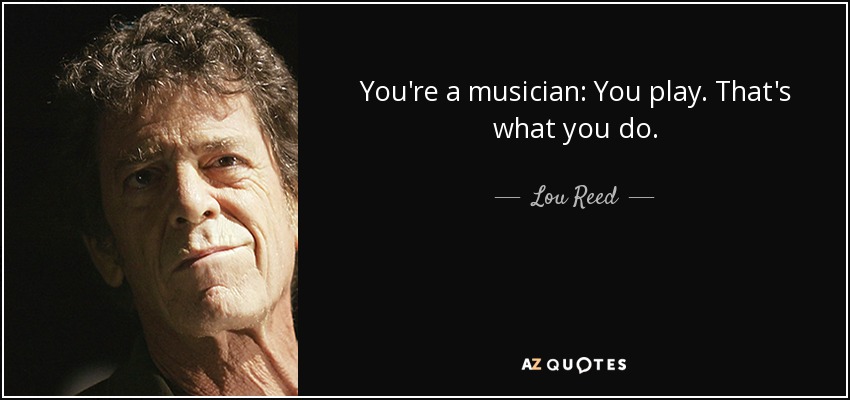 You're a musician: You play. That's what you do. - Lou Reed