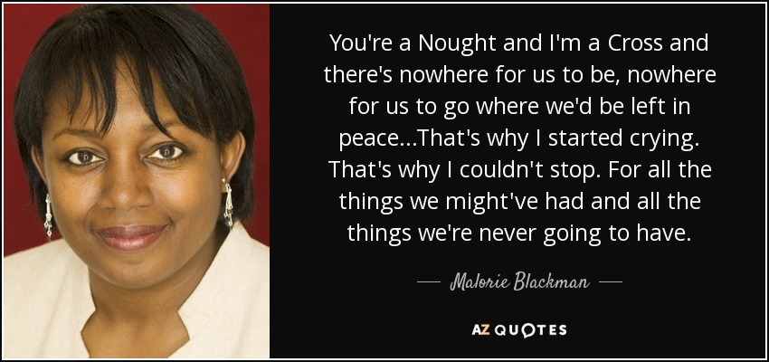 You're a Nought and I'm a Cross and there's nowhere for us to be, nowhere for us to go where we'd be left in peace...That's why I started crying. That's why I couldn't stop. For all the things we might've had and all the things we're never going to have. - Malorie Blackman