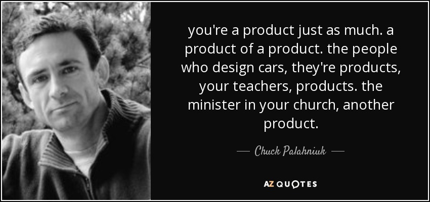 you're a product just as much. a product of a product. the people who design cars, they're products, your teachers, products. the minister in your church, another product. - Chuck Palahniuk