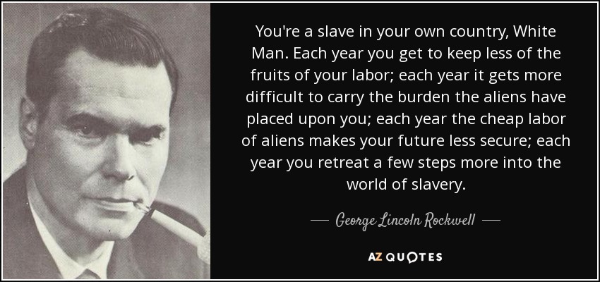 You're a slave in your own country, White Man. Each year you get to keep less of the fruits of your labor; each year it gets more difficult to carry the burden the aliens have placed upon you; each year the cheap labor of aliens makes your future less secure; each year you retreat a few steps more into the world of slavery. - George Lincoln Rockwell