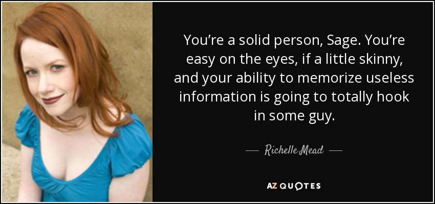You’re a solid person, Sage. You’re easy on the eyes, if a little skinny, and your ability to memorize useless information is going to totally hook in some guy. - Richelle Mead