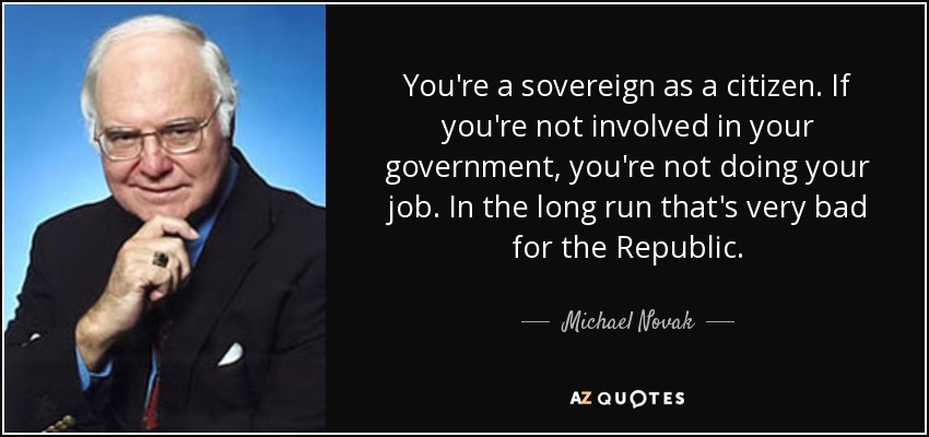 You're a sovereign as a citizen. If you're not involved in your government, you're not doing your job. In the long run that's very bad for the Republic. - Michael Novak