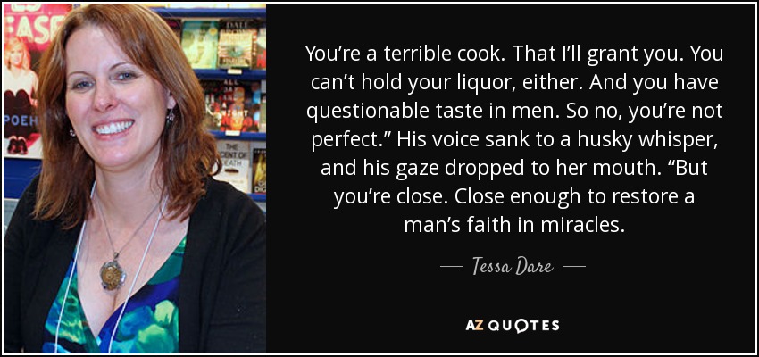 You’re a terrible cook. That I’ll grant you. You can’t hold your liquor, either. And you have questionable taste in men. So no, you’re not perfect.” His voice sank to a husky whisper, and his gaze dropped to her mouth. “But you’re close. Close enough to restore a man’s faith in miracles. - Tessa Dare