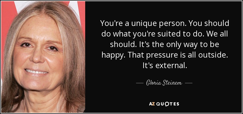You're a unique person. You should do what you're suited to do. We all should. It's the only way to be happy. That pressure is all outside. It's external. - Gloria Steinem