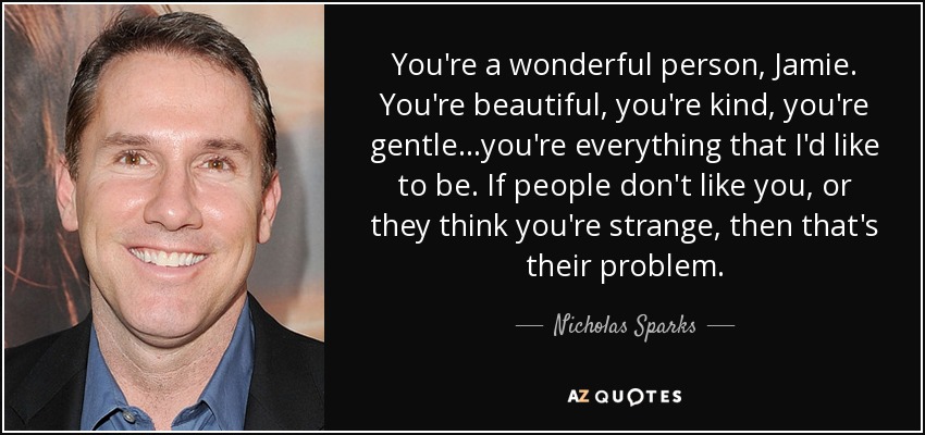 You're a wonderful person, Jamie. You're beautiful, you're kind, you're gentle...you're everything that I'd like to be. If people don't like you, or they think you're strange, then that's their problem. - Nicholas Sparks