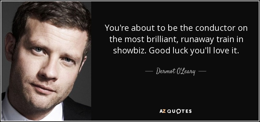You're about to be the conductor on the most brilliant, runaway train in showbiz. Good luck you'll love it. - Dermot O'Leary