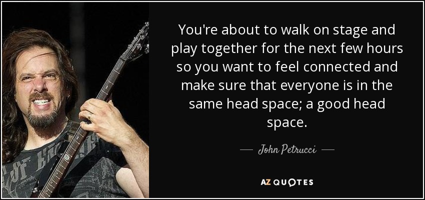 You're about to walk on stage and play together for the next few hours so you want to feel connected and make sure that everyone is in the same head space; a good head space. - John Petrucci