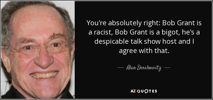 You're absolutely right: Bob Grant is a racist, Bob Grant is a bigot, he's a despicable talk show host and I agree with that. - Alan Dershowitz