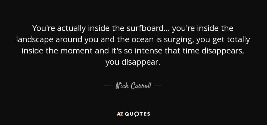 You're actually inside the surfboard... you're inside the landscape around you and the ocean is surging, you get totally inside the moment and it's so intense that time disappears, you disappear. - Nick Carroll